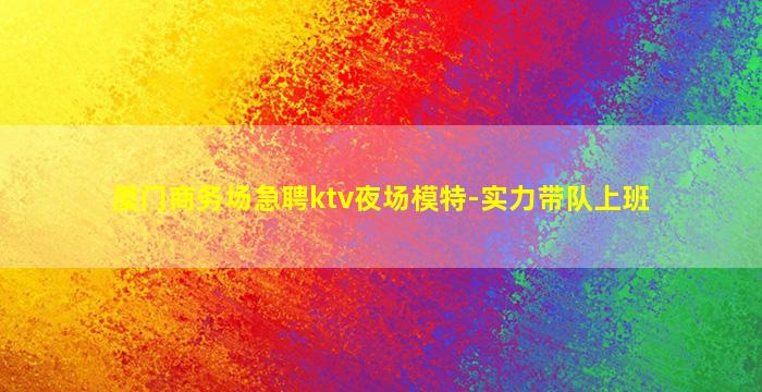 厦门商务场急聘ktv夜场模特-实力带队上班